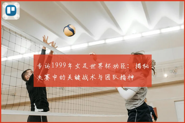 专访1999年女足世界杯功臣：揭秘决赛中的关键战术与团队精神