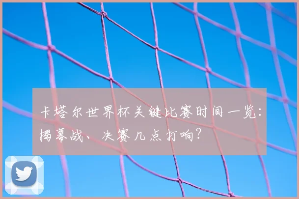 卡塔尔世界杯关键比赛时间一览：揭幕战、决赛几点打响？