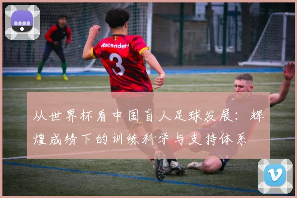 从世界杯看中国盲人足球发展:辉煌成绩下的训练科学与支持体系