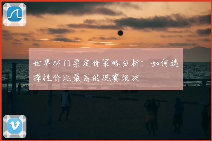 世界杯门票定价策略分析:如何选择性价比最高的观赛场次