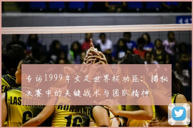 专访1999年女足世界杯功臣：揭秘决赛中的关键战术与团队精神
