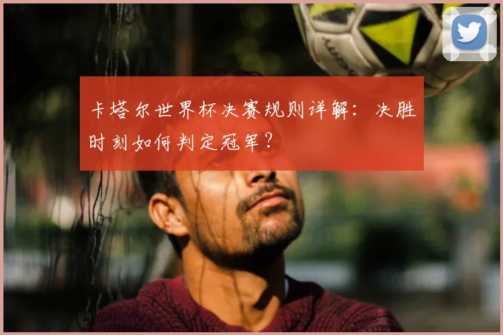 卡塔尔世界杯决赛规则详解：决胜时刻如何判定冠军？