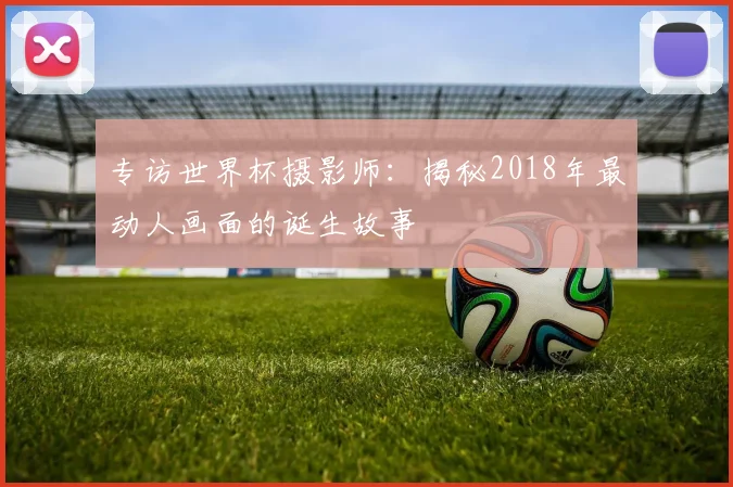 专访世界杯摄影师:揭秘2018年最动人画面的诞生故事