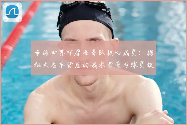 专访世界杯摩洛哥队核心成员：揭秘大名单背后的战术考量与球员故事