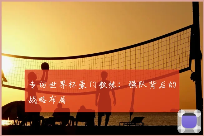 专访世界杯豪门教练:强队背后的战略布局