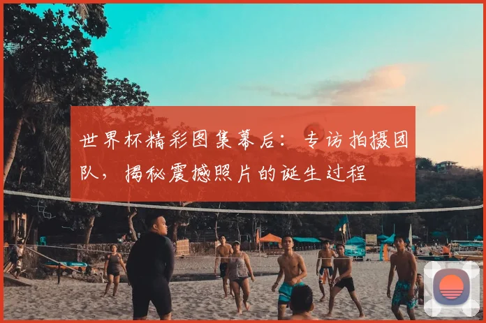 世界杯精彩图集幕后：专访拍摄团队，揭秘震撼照片的诞生过程