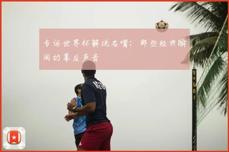 专访世界杯解说名嘴:那些经典瞬间的幕后声音