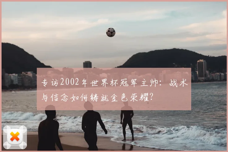 专访2002年世界杯冠军主帅：战术与信念如何铸就金色荣耀？