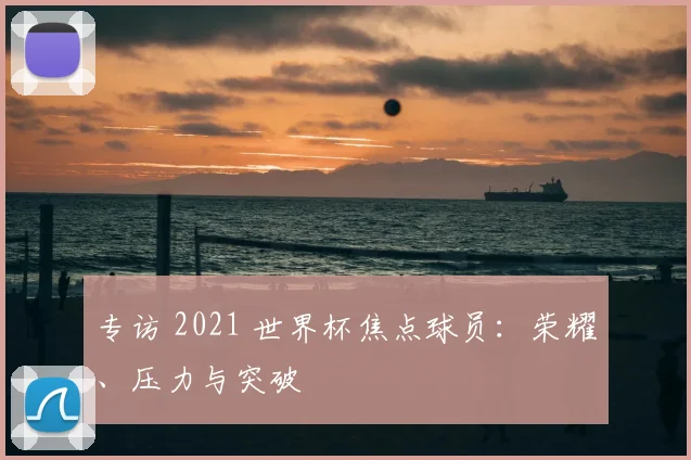 专访 2021 世界杯焦点球员:荣耀、压力与突破