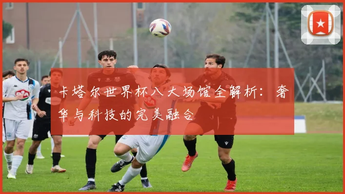 卡塔尔世界杯八大场馆全解析：奢华与科技的完美融合