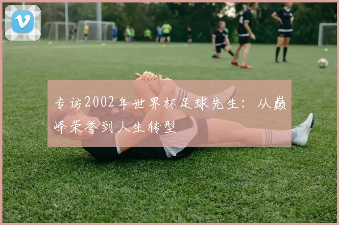 专访2002年世界杯足球先生:从巅峰荣誉到人生转型