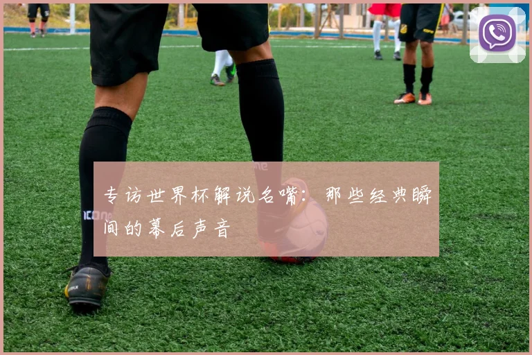 专访世界杯解说名嘴:那些经典瞬间的幕后声音
