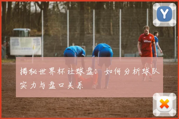 揭秘世界杯让球盘：如何分析球队实力与盘口关系