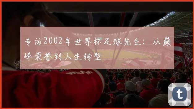 专访2002年世界杯足球先生:从巅峰荣誉到人生转型