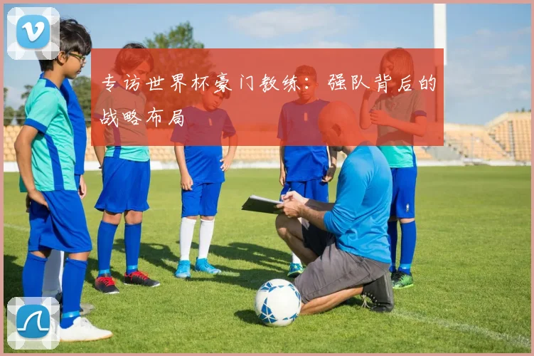 专访世界杯豪门教练:强队背后的战略布局