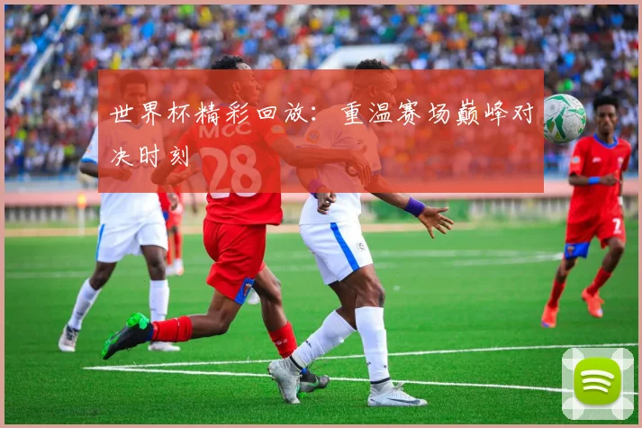 世界杯精彩回放:重温赛场巅峰对决时刻
