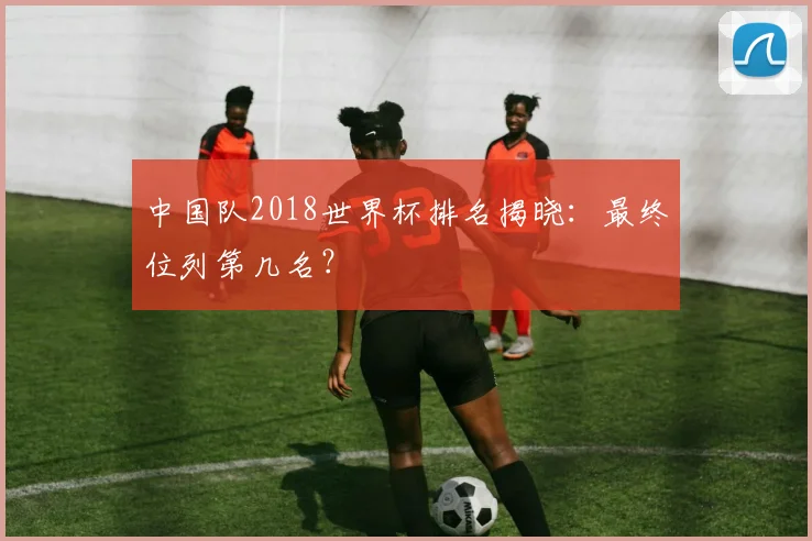 中国队2018世界杯排名揭晓：最终位列第几名？